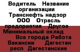 Водитель › Название организации ­ Транснефть надзор, ООО › Отрасль предприятия ­ Другое › Минимальный оклад ­ 25 000 - Все города Работа » Вакансии   . Дагестан респ.,Дагестанские Огни г.